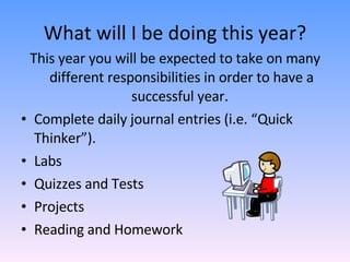 What will I be doing this year? This year you will be expected to take on many different responsibilities in order to have a successful year.  Complete daily journal entries (i.e. “Quick Thinker”). Labs Quizzes and Tests Projects Reading and Homework  