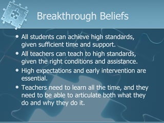Breakthrough Beliefs All students can achieve high standards, given sufficient time and support. All teachers can teach to high standards, given the right conditions and assistance. High expectations and early intervention are essential. Teachers need to learn all the time, and they need to be able to articulate both what they do and why they do it. 