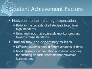 Student Achievement Factors Motivation to learn and high expectations. Belief in the capacity of all students to achieve high standards. Using methods that accurately monitor progress towards those standards. Time on task and opportunity to learn. Different students need different amounts of time. Good classroom organization and strong routines for ensuring on-task behaviors that maximize learning time. 