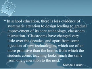 “  In school education, there is less evidence of systematic attention to design leading to gradual improvement of its core technology, classroom instruction.  Classrooms have changed very little over the decades, and apart from some injection of new technologies, which are often more primitive than the homes from which the students come, teaching looks much the same from one generation to the next.” Michael Fullan 