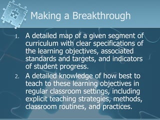 Making a Breakthrough A detailed map of a given segment of curriculum with clear specifications of the learning objectives, associated standards and targets, and indicators of student progress. A detailed knowledge of how best to teach to these learning objectives in regular classroom settings, including explicit teaching strategies, methods, classroom routines, and practices. 