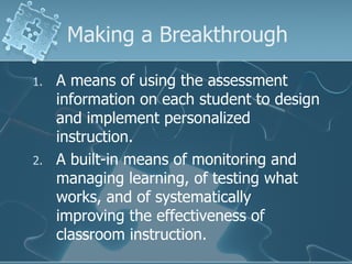 Making a Breakthrough A means of using the assessment information on each student to design and implement personalized instruction. A built-in means of monitoring and managing learning, of testing what works, and of systematically improving the effectiveness of classroom instruction. 