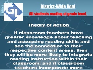 District-Wide Goal All students reading at grade level. Theory of Action If classroom teachers have greater knowledge about teaching and assessing reading skills and see the connection to their respective content areas, then they will be more likely to integrate reading instruction within their classroom; and if classroom teachers incorporate more reading instruction in their classrooms, then student reading skills will improve. 