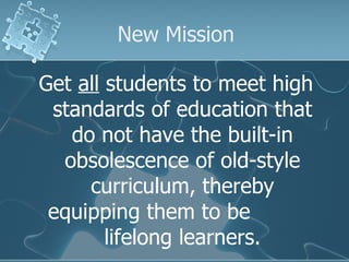 New Mission Get  all  students to meet high standards of education that do not have the built-in obsolescence of old-style curriculum, thereby equipping them to be  lifelong learners. 