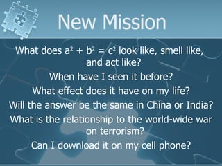 New Mission What does a 2  + b 2  = c 2  look like, smell like,  and act like?  When have I seen it before? What effect does it have on my life? Will the answer be the same in China or India? What is the relationship to the world-wide war on terrorism? Can I download it on my cell phone? 