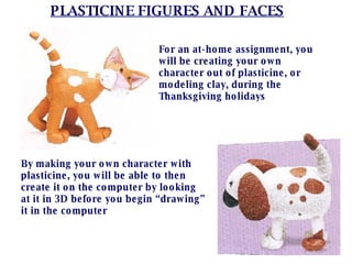 PLASTICINE FIGURES AND FACES For an at-home assignment, you will be creating your own character out of plasticine, or modeling clay, during the Thanksgiving holidays By making your own character with plasticine, you will be able to then create it on the computer by looking at it in 3D before you begin “drawing” it in the computer 