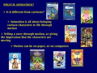 WHAT IS ANIMATION? Telling a story through motion, or giving the impression that the characters are moving Motion can be on paper, or on computers Is it different from cartoons? Animation is all about bringing cartoon   characters to life through motion 