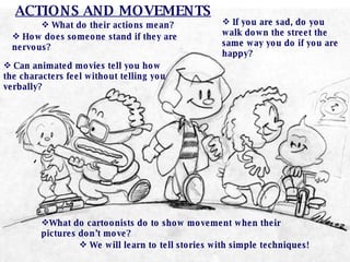 What do their actions mean? How does someone stand if they are nervous? If you are sad, do you walk down the street the same way you do if you are happy? Can animated movies tell you how the characters feel without telling you verbally? ACTIONS AND MOVEMENTS What do cartoonists do to show movement when their pictures don’t move? We will learn to tell stories with simple techniques! 