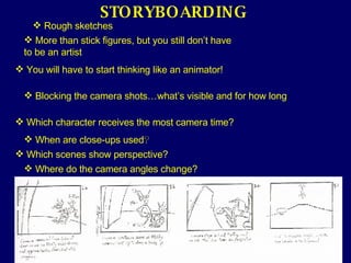 STORYBOARDING Rough sketches More than stick figures, but you still don’t have to be an artist You will have to start thinking like an animator! Blocking the camera shots…what’s visible and for how long Which character receives the most camera time? When are close-ups used ? Which scenes show perspective? Where do the camera angles change? 