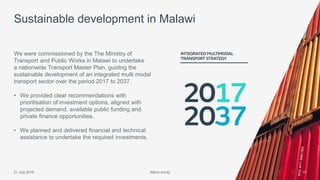Atkins Acuity21 July 2016 17
We were commissioned by the The Ministry of
Transport and Public Works in Malawi to undertake
a nationwide Transport Master Plan, guiding the
sustainable development of an integrated multi modal
transport sector over the period 2017 to 2037.
• We provided clear recommendations with
prioritisation of investment options, aligned with
projected demand, available public funding and
private finance opportunities.
• We planned and delivered financial and technical
assistance to undertake the required investments.
Sustainable development in Malawi
Atkins Acuity
 