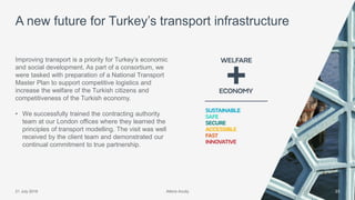 Atkins Acuity21 July 2016 23
Improving transport is a priority for Turkey’s economic
and social development. As part of a consortium, we
were tasked with preparation of a National Transport
Master Plan to support competitive logistics and
increase the welfare of the Turkish citizens and
competitiveness of the Turkish economy.
• We successfully trained the contracting authority
team at our London offices where they learned the
principles of transport modelling. The visit was well
received by the client team and demonstrated our
continual commitment to true partnership.
A new future for Turkey’s transport infrastructure
Atkins Acuity
 
