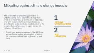 Atkins Acuity21 July 2016 27
The government of Sri Lanka appointed us to
undertake a two-phase programme to help them
improve understanding of climate risk and develop a
long-term investment plan to mitigate floods and
drought risks; and to conduct a feasibility study of the
implementation of a number of urgent climate risk
mitigation interventions.
• The contract was commissioned in May 2016 and
we are already working with our client to achieve
the forecast completion date for Phase 2 is May
2019.
Mitigating against climate change impacts
Atkins Acuity
 