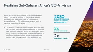 Atkins Acuity21 July 2016 29
Atkins Acuity are working with ‘Sustainable Energy
for All’ (SE4All) on access to sustainable energy
efficiency and energy supplies to facilitate the
implementation of key investment projects, with a
focus on sub-Saharan Africa.
• Our specific objectives are to provide assistance to
the East and Southern African countries to increase
their administrative and technical capacity for sector
policy analysis, development and implementation to
accelerate and implement effective sector reform
policies. The project will run until December 2017.
Realising Sub-Saharan Africa’s SE4All vision
Atkins Acuity
 