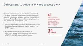 Atkins Acuity21 July 2016 31
We were commissioned to lead the development of
a regional framework for water supply and sanitation
planning to facilitate 14 SADC Member States and the
Southern African Development Community to achieve
their Millennium Development Goal.
• We successfully established a regional water supply
and sanitation framework across the whole of the
SADC region.
• We developed best practice guidance on
technology choice and institutional arrangement,
which is helping to shape national policy.
Collaborating to deliver a 14 state success story
Atkins Acuity
 