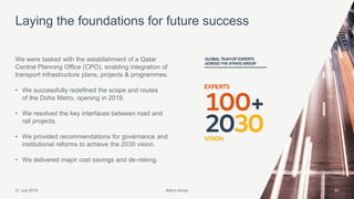 Atkins Acuity21 July 2016 33
We were tasked with the establishment of a Qatar
Central Planning Office (CPO), enabling integration of
transport infrastructure plans, projects & programmes.
• We successfully redefined the scope and routes
of the Doha Metro, opening in 2019.
• We resolved the key interfaces between road and
rail projects.
• We provided recommendations for governance and
institutional reforms to achieve the 2030 vision.
• We delivered major cost savings and de-risking.
Laying the foundations for future success
Atkins Acuity
 