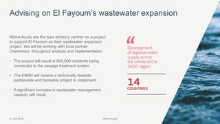 Atkins Acuity21 July 2016 35
Atkins Acuity are the lead advisory partner on a project
to support El Fayoum on their wastewater expansion
project. We will be working with local partner,
Chemonics, throughout analysis and implementation.
• The project will result in 800,000 residents being
connected to the sewage treatment system
• The EBRD will receive a technically feasible,
sustainable and bankable project to implement.
• A significant increase in wastewater management
capacity will result.
Advising on El Fayoum’s wastewater expansion
Atkins Acuity
 