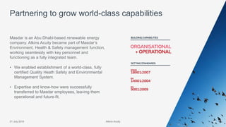 Atkins Acuity21 July 2016 37
Masdar is an Abu Dhabi-based renewable energy
company. Atkins Acuity became part of Masdar’s
Environment, Health & Safety management function,
working seamlessly with key personnel and
functioning as a fully integrated team.
• We enabled establishment of a world-class, fully
certified Quality Heath Safety and Environmental
Management System.
• Expertise and know-how were successfully
transferred to Masdar employees, leaving them
operational and future-fit.
Partnering to grow world-class capabilities
Atkins Acuity
 