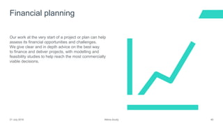 Atkins Acuity21 July 2016 40
Our work at the very start of a project or plan can help
assess its financial opportunities and challenges.
We give clear and in depth advice on the best way
to finance and deliver projects, with modelling and
feasibility studies to help reach the most commercially
viable decisions.
Financial planning
 