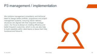 Atkins Acuity21 July 2016 43
We combine management consultancy and technical
talent to design better portfolio, programme and project
management systems, ensuring clients’ delivery
structures are aligned with their long-term strategic
vision. Our focus is always on creating efficiency and
better long-term outcomes, which is why we also help
to build capability within client teams to leave them fully
functional and future-fit.
P3 management / implementation
 