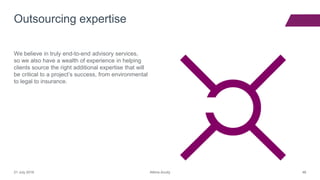 Atkins Acuity21 July 2016 46
We believe in truly end-to-end advisory services,
so we also have a wealth of experience in helping
clients source the right additional expertise that will
be critical to a project’s success, from environmental
to legal to insurance.
Outsourcing expertise
 