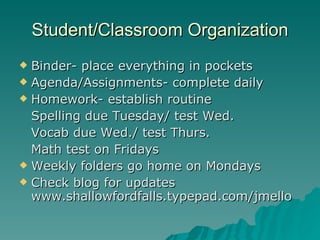 Student/Classroom Organization Binder- place everything in pockets Agenda/Assignments- complete daily Homework- establish routine Spelling due Tuesday/ test Wed. Vocab due Wed./ test Thurs. Math test on Fridays Weekly folders go home on Mondays Check blog for updates www.shallowfordfalls.typepad.com/jmello 
