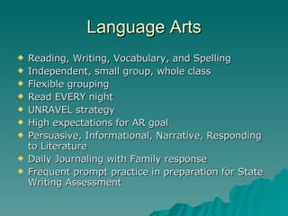 Language Arts Reading, Writing, Vocabulary, and Spelling Independent, small group, whole class Flexible grouping Read EVERY night UNRAVEL strategy High expectations for AR goal Persuasive, Informational, Narrative, Responding to Literature  Daily Journaling with Family response Frequent prompt practice in preparation for State Writing Assessment  