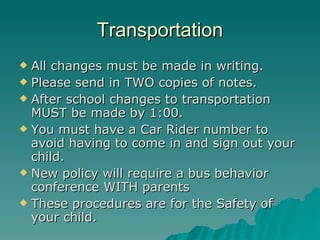 Transportation All changes must be made in writing. Please send in TWO copies of notes.  After school changes to transportation MUST be made by 1:00. You must have a Car Rider number to avoid having to come in and sign out your child. New policy will require a bus behavior conference WITH parents These procedures are for the Safety of your child. 