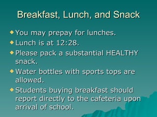 Breakfast, Lunch, and Snack You may prepay for lunches. Lunch is at 12:28. Please pack a substantial HEALTHY snack. Water bottles with sports tops are allowed. Students buying breakfast should report directly to the cafeteria upon arrival of school.  
