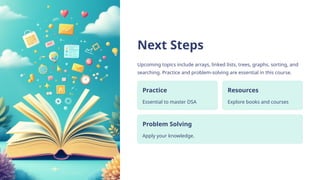 Next Steps
Upcoming topics include arrays, linked lists, trees, graphs, sorting, and
searching. Practice and problem-solving are essential in this course.
Practice
Essential to master DSA
Resources
Explore books and courses
Problem Solving
Apply your knowledge.
 