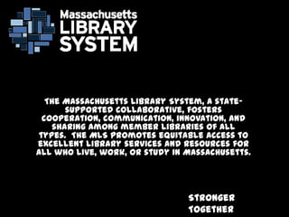 Stronger
Together
The Massachusetts Library System, a state-
supported collaborative, fosters
cooperation, communication, innovation, and
sharing among member libraries of all
types. The MLS promotes equitable access to
excellent library services and resources for
all who live, work, or study in Massachusetts.
 