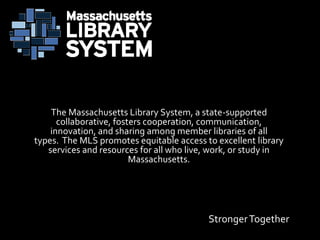 StrongerTogether
The Massachusetts Library System, a state-supported
collaborative, fosters cooperation, communication,
innovation, and sharing among member libraries of all
types. The MLS promotes equitable access to excellent library
services and resources for all who live, work, or study in
Massachusetts.
 