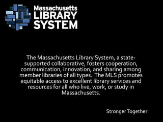 StrongerTogether
The Massachusetts Library System, a state-
supported collaborative, fosters cooperation,
communication, innovation, and sharing among
member libraries of all types. The MLS promotes
equitable access to excellent library services and
resources for all who live, work, or study in
Massachusetts.
 