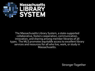 StrongerTogether
The Massachusetts Library System, a state-supported
collaborative, fosters cooperation, communication,
innovation, and sharing among member libraries of all
types. The MLS promotes equitable access to excellent library
services and resources for all who live, work, or study in
Massachusetts.
 