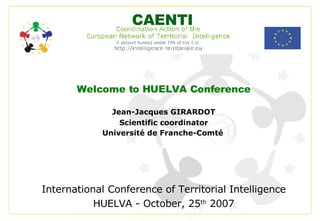 Welcome to HUELVA Conference Jean-Jacques GIRARDOT Scientific coordinator Université de Franche-Comté   International Conference of Territorial Intelligence HUELVA - October, 25 th  2007 CAENTI 