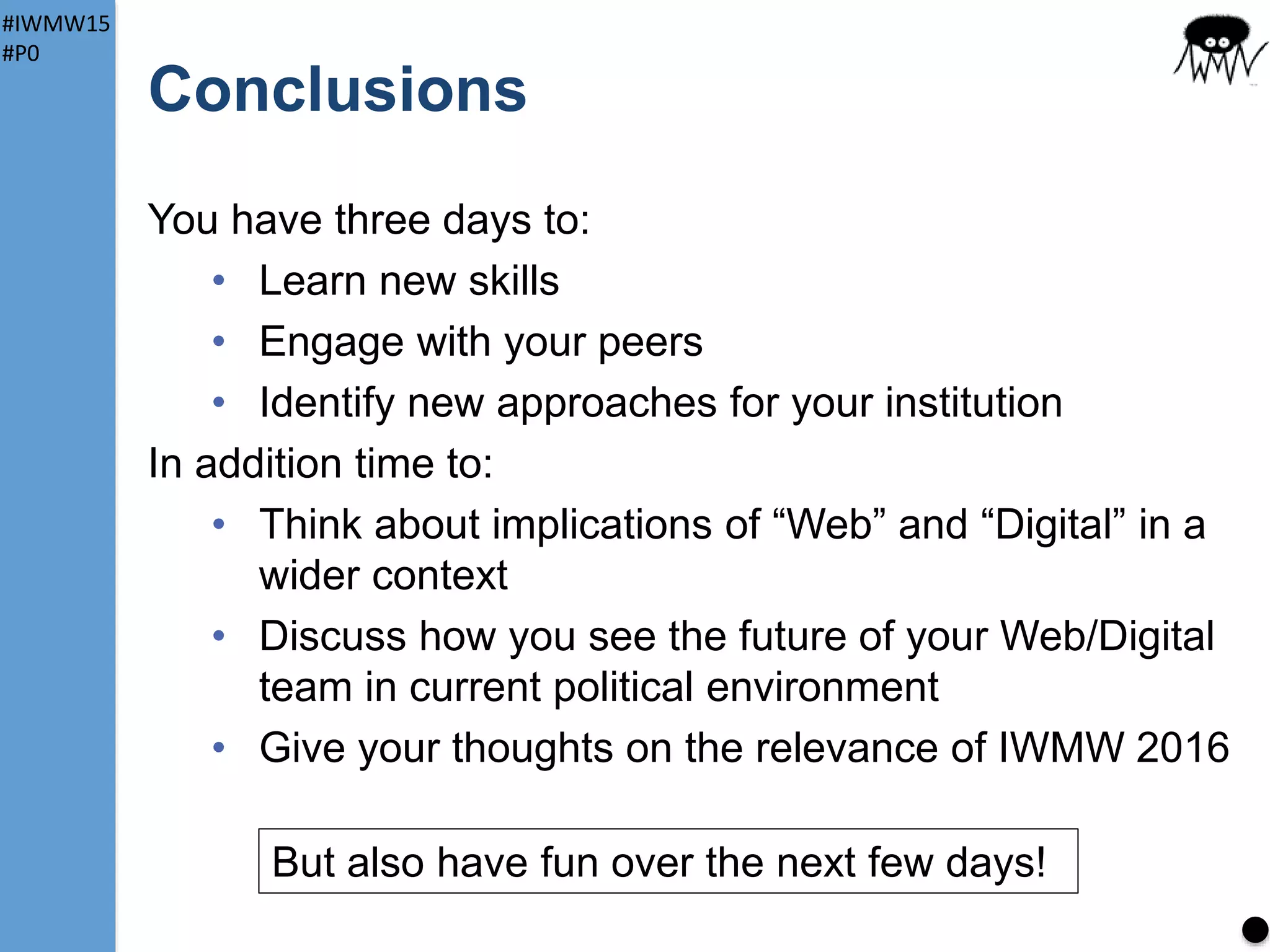 #IWMW15
#P0
IWMW 2015: Social
Normally (in large cities) lots of options for food
Not the case in Ormskirk
Suggestions (for tomorrow):
Salt and Liquor
• Buffet: sandwiches or Mexican chilli (veg options too) –
need minimum of 30 orders. Served in upstairs bar
• Standard S&L meals in main bar. 20% disco0unt with
IWMW badge!
Piri Piri
• Excellent Portuguese restaurant
• £10.95 for 2 courses
13
Near
station
Show of hands
Fill in form near registration (need to give numbers)
Upstairs bar in Salt and Liquor open to all IWMWerrs – licence till 1am!
 