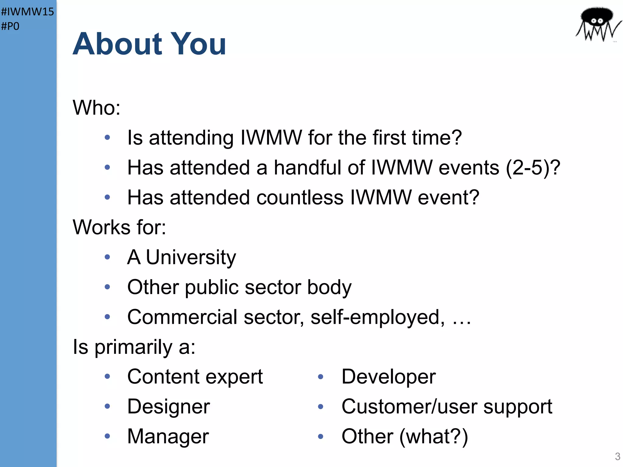 #IWMW15
#P0
About You
Who:
• Is attending IWMW for the first time?
• Has attended a handful of IWMW events
(2-5)?
• Has attended countless IWMW event?
Works for:
• A University
• Other public sector body
• Commercial sector, self-employed, …
3
 