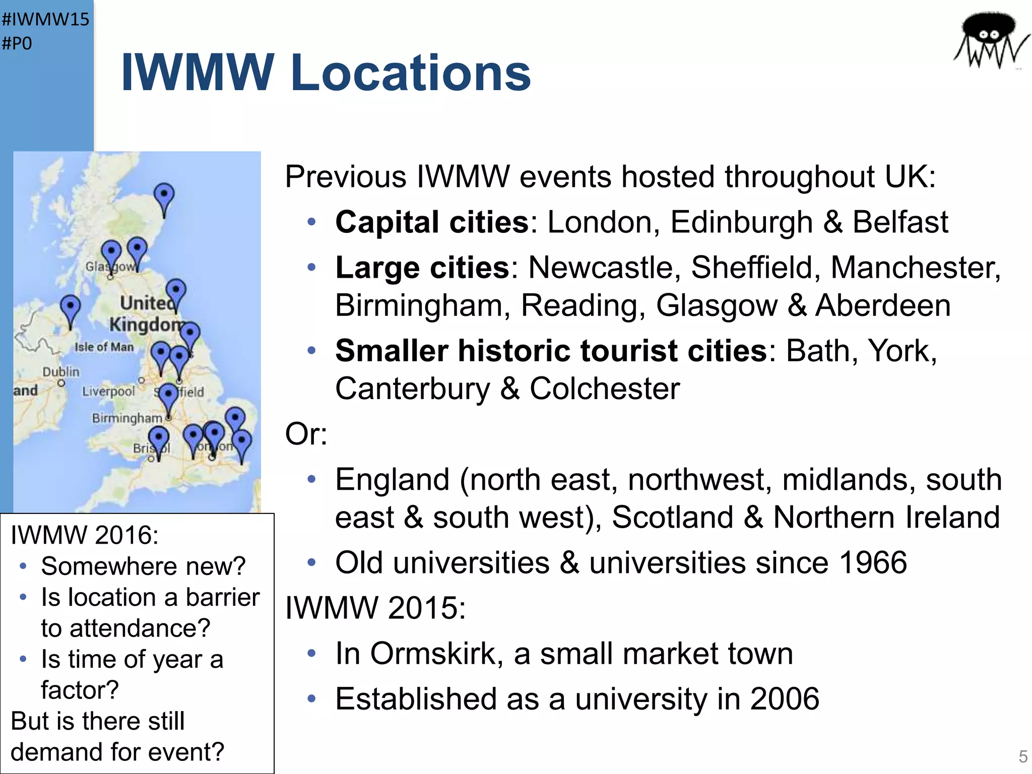 #IWMW15
#P0
About IWMW
IWMW
• Institutional Web Management Workshop
• Can be pronounced “whim-eh-way”!
• Initially supported by Jisc and delivered by
UKOLN and, last year, Netskills
• Now organised by UK Web Focus
Facts and figures for past 18 years:
• ~2,780 participants
• ~250 hours (over 10 days) of plenary talks
• ~210 hours of workshop sessions
5
 