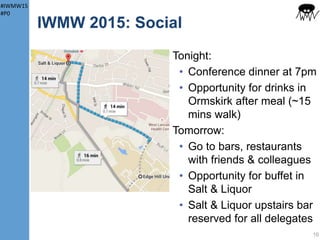 #IWMW15
#P0
IWMW 2015: Your Sessions
Workshops & Master Classes:
• All held in Business School
(ground floor or level 1)
• Your sessions shown on
badge/folder
10
Note:
O: Organiser
C: Session chair
S: Plenary speaker
W: Facilitator
Profiling the Attendance
“Am I the only female speaker?”, Tracy Playle, opening
speaker at IWMW 2014
Aim: speaker/facilitator gender ratio >= audience ratio
11 plenary speakers: 10 male; 1 female
9 w/shop facilitators: 4 male; 5 female
9 m/class facilitators: 5 male; 5 female
110 delegates: 77 male; 33 female 70% 30%
M F
63% 37%
 