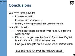 #IWMW15
#P0
IWMW 2015: Social
Normally (in large cities) lots of options for food
Not the case in Ormskirk
Suggestions (for tomorrow):
Salt and Liquor
• Buffet: sandwiches or Mexican chilli (veg options too) –
need minimum of 30 orders. Served in upstairs bar
• Standard S&L meals in main bar. 20% disco0unt with
IWMW badge!
Piri Piri
• Excellent Portuguese restaurant
• £10.95 for 2 courses
13
Near
station
Show of hands
Fill in form near registration (need to give numbers)
Upstairs bar in Salt and Liquor open to all IWMWerrs – licence till 1am!
 