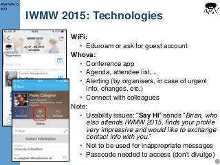 #IWMW15
#P0
IWMW 2015: Technologies
WiFi:
• Eduroam or ask for guest account
Whova:
• Conference app
• Agenda, attendee list, ..
• Alerting (by organisers, in case of urgent
info, changes, etc.)
• Connect with colleagues
Note:
• Usability issues: “Say Hi” sends “Brian, who
also attends IWMW 2015, finds your profile
very impressive and would like to exchange
contact info with you.”
• Not to be used for inappropriate messages
• Passcode needed to access (don’t divulge)
14
 