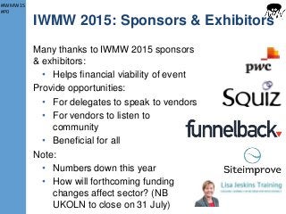 #IWMW15
#P0
IWMW 2015: Sponsors & Exhibitors
Many thanks to IWMW 2015 sponsors
& exhibitors:
• Helps financial viability of event
Provide opportunities:
• For delegates to speak to vendors
• For vendors to listen to
community
• Beneficial for all
Note:
• Numbers down this year
• How will forthcoming funding
changes affect sector? (NB
UKOLN to close on 31 July) 15
 