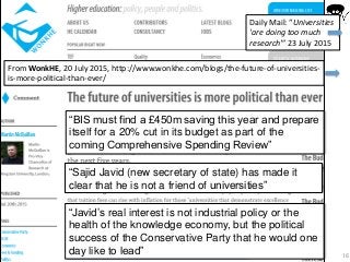 #IWMW15
#P0
http://www.wonkhe.com/blogs/the-future-of-
universities-is-more-political-than-ever/
The Bigger Picture
16
“Sajid Javid (new secretary of state) has made it
clear that he is not a friend of universities”
“Javid’s real interest is not industrial policy or the
health of the knowledge economy, but the political
success of the Conservative Party that he would one
day like to lead”
From WonkHE, 20 July 2015, http://www.wonkhe.com/blogs/the-future-of-universities-
is-more-political-than-ever/
Daily Mail: “Universities
'are doing too much
research'” 23 July 2015
“BIS must find a £450m saving this year and prepare
itself for a 20% cut in its budget as part of the
coming Comprehensive Spending Review”
 