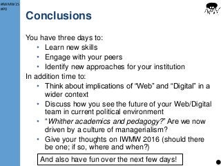 #IWMW15
#P0
Conclusions
You have three days to:
• Learn new skills
• Engage with your peers
• Identify new approaches for your institution
In addition time to:
• Think about implications of “Web” and “Digital” in a
wider context
• Discuss how you see the future of your Web/Digital
team in current political environment
• “Whither academics and pedagogy?” Are we now
driven by a culture of managerialism?
• Give your thoughts on IWMW 2016 (should there
be one; if so, where and when?)
17And also have fun over the next few days!
 