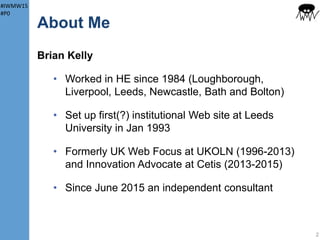 #IWMW15
#P0
About Me
Brian Kelly
• Worked in HE since 1984 (Loughborough,
Liverpool, Leeds, Newcastle, Bath and Bolton)
• Set up first(?) institutional Web site at Leeds
University in January 1993
• Formerly UK Web Focus at UKOLN (1996-2013)
and Innovation Advocate at Cetis (2013-2015)
• Since June 2015 an independent consultant &
Associate Partner, Cetis LLP
2
 
