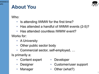 #IWMW15
#P0
About You
Who:
• Is attending IWMW for the first time?
• Has attended a handful of IWMW events
(2-5)?
• Has attended countless IWMW event?
Works for:
• A University
• Other public sector body
• Commercial sector, self-employed, …
3
 