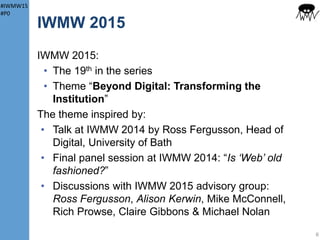 #IWMW15
#P0
IWMW Locations
6
IWMW 2016:
• Somewhere new?
• Is location a barrier
to attendance?
• Is time of year a
factor?
But is there still
demand for event?
Previous IWMW events hosted throughout UK:
• Capital cities: London, Edinburgh & Belfast
• Large cities: Newcastle, Sheffield, Manchester,
Birmingham, Reading, Glasgow & Aberdeen
• Smaller historic tourist cities: Bath, York,
Canterbury & Colchester
Or:
• England (north east, northwest, midlands, south
east & south west), Scotland & Northern Ireland
• Old universities, universities since 1966 & fomer
polytechnic
IWMW 2015:
• In Ormskirk, a small market town
• Established as a university in 2006
• Focus on teaching
 
