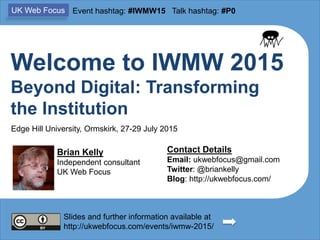 Welcome to IWMW 2015
Beyond Digital: Transforming
the Institution
Brian Kelly
Independent consultant
UK Web Focus
Contact Details
Email: ukwebfocus@gmail.com
Twitter: @briankelly
Blog: http://ukwebfocus.com/
1
Slides and further information available at
http://ukwebfocus.com/events/iwmw-2015/
UK Web Focus Event hashtag: #IWMW15 Talk hashtag: #P0
Edge Hill University, Ormskirk, 27-29 July 2015
 