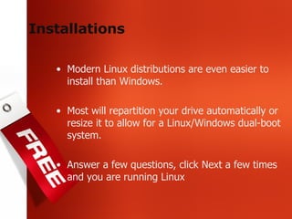 Installations Modern Linux distributions are even easier to install than Windows. Most will repartition your drive automatically or resize it to allow for a Linux/Windows dual-boot system. Answer a few questions, click Next a few times and you are running Linux 
