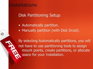 Disk Partitioning Setup : Automatically partition. Manually partition (with Disk Druid). By selecting Automatically partitions, you will not have to use partitioning tools to assign mount points, create partitions, or allocate space for your installation.  Installations 
