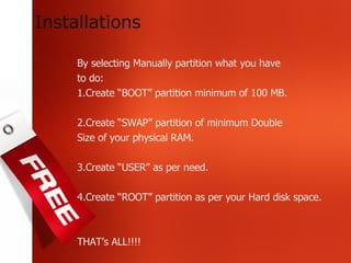 By selecting Manually partition what you have to do: 1.Create “BOOT” partition minimum of 100 MB. 2.Create “SWAP” partition of minimum Double Size of your physical RAM. 3.Create “USER” as per need. 4.Create “ROOT” partition as per your Hard disk space. THAT’s ALL!!!! Installations 